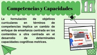 Competencias y Capacidades
La formulación de objetivos
curriculares en términos de
competencias implica un cambio de
enfoque de enseñanza centrada en los
contenidos a otra centrada en el
desarrollo de determinades
capacidades cognitivas motrices.
 
