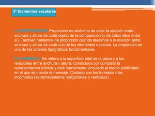 3º Elementos escalares 
LA PROPORCIÓN: Proporción es sinónimo de ratio: la relación entre 
anchura y altura de cada objeto de la composición (y de todos ellos entre 
sí). También hablamos de proporción cuando aludimos a la relación entre 
anchura y altura de cada uno de los elementos o planos. La proporción es 
uno de los criterios tipográficos fundamentales. 
EL FORMATO: Se refiere a la superficie total de la pieza y a las 
relaciones entre anchura y altura. Condiciona por completo la 
representación icónica y está fuertemente vinculado al medio publicitario 
en el que se inserta el mensaje. Cuidado con los formatos más 
incómodos (extremadamente horizontales o verticales). 
