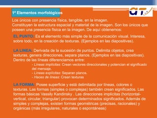 1ª Elementos morfológicos 
Los únicos con presencia física, tangible, en la imagen. 
Constituyen la estructura espacial y material de la imagen. Son los únicos que 
poseen una presencia física en la imagen. De aquí obtenemos: 
EL PUNTO: Es el elemento más simple de la comunicación visual. Interesa, 
sobre todo, en la creación de texturas. (Ejemplos en las diapositivas). 
LA LINEA: Derivada de la sucesión de puntos. Delimita objetos, crea 
texturas, genera direcciones, separa planos. (Ejemplos en las diapositivas). 
Dentro de las líneas diferenciamos entre: 
- Líneas implícitas: Crean vectores direccionales y potencian el significado 
del mensaje. 
- Líneas explícitas: Separan planos. 
- Haces de líneas: Crean texturas 
LA FORMA: Posee superficie y está delimitada por líneas, colores o 
texturas. Las formas (simples o complejas) también crean significados. Las 
formas básicas Vassily Kandinsky . Las direcciones implícitas (horizontal-vertical, 
circular, triangular) provocan determinados significados. Además de 
simples y complejas, existen formas geométricas (precisas, racionales) y 
orgánicas (más irregulares, naturales o espontáneas) 
 