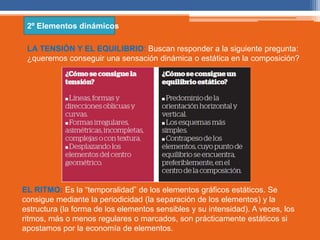 2º Elementos dinámicos 
LA TENSIÓN Y EL EQUILIBRIO: Buscan responder a la siguiente pregunta: 
¿queremos conseguir una sensación dinámica o estática en la composición? 
EL RITMO: Es la “temporalidad” de los elementos gráficos estáticos. Se 
consigue mediante la periodicidad (la separación de los elementos) y la 
estructura (la forma de los elementos sensibles y su intensidad). A veces, los 
ritmos, más o menos regulares o marcados, son prácticamente estáticos si 
apostamos por la economía de elementos. 
 