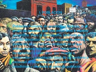 1. POBLACION


Población humana, en sociología y biología, es el
grupo de personas que vive en un área o espacio
geográfico. Para la demografía, centrada en el
estudio estadístico de las poblaciones humanas, la
población es un conjunto renovado en el que
entran nuevos individuos -por nacimiento o
inmigración- y salen otros -por muerte o
emigración-. La población total de un territorio o
localidad se determina por procedimientos
estadísticos y mediante el censo de población.
 