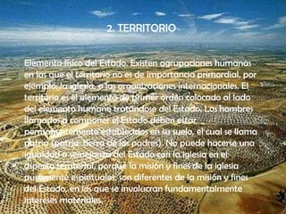 2. TERRITORIO


Elemento físico del Estado. Existen agrupaciones humanas
en las que el territorio no es de importancia primordial, por
ejemplo: la iglesia, o las organizaciones internacionales. El
territorio es el elemento de primer orden colocado al lado
del elemento humano tratándose del Estado. Los hombres
llamados a componer el Estado deben estar
permanentemente establecidos en su suelo, el cual se llama
patria (patria: tierra de los padres). No puede hacerse una
igualdad o semejanza del Estado con la iglesia en el
aspecto territorial, porque la misión y fines de la iglesia
puramente espirituales, son diferentes de la misión y fines
del Estado, en los que se involucran fundamentalmente
intereses materiales.
 