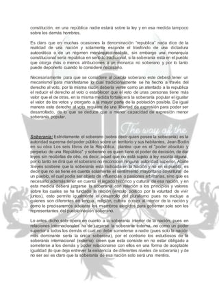 constitución, en una república nadie estará sobre la ley y en esa medida tampoco
sobre los demás hombres.
Es claro que en muchas ocasiones la denominación “republica” nada dice de la
realidad de una nación y solamente esconde el trasfondo de una dictadura
autocrática o de un régimen monárquico-realista, sin embargo una monarquía
constitucional sería república en sentido tradicional, si la soberanía está en el pueblo
que otorga más o menos atribuciones a un monarca no soberano y por lo tanto
puede deponerlo cuando lo considere necesario.
Necesariamente para que se considere al pueblo soberano este deberá tener un
mecanismo para manifestarse lo cual tradicionalmente se ha hecho a través del
derecho al voto, por la misma razón debería verse como un atentado a la republica
el reducir el derecho al voto o establecer que el voto de unas personas tiene más
valor que el de otras, en la misma medida fortalecerá la soberanía popular el igualar
el valor de los votos y otorgarlo a la mayor parte de la población posible. De igual
manera este derecho al voto requiere de una libertad de expresión para poder ser
desarrollado, de lo que se deduce que a menor capacidad de expresión menor
soberanía popular.
Soberanía: Estrictamente el soberano (sobra decir quien posee la soberanía) es la
autoridad suprema del poder público sobre un territorio y sus habitantes, Jean Bodin
en su obra Los seis libros de la República, plantea que es el "poder absoluto y
perpetuo de una República" y soberano es quien tiene el poder de decisión, de dar
leyes sin recibirlas de otro, es decir, aquel que no está sujeto a ley escrita alguna,
por lo tanto se dirá que el soberano no reconocen ninguna autoridad superior, Abate
Sieyés sostiene que la soberanía está radicada en la Nación y no en el pueblo, es
decir que no se tiene en cuenta solamente el sentimiento mayoritario coyuntural de
un pueblo, el cual podía ser objeto de influencias o pasiones arbitrarias, sino que es
necesario además tener en cuenta el legado histórico y cultural de esa nación, y en
esta medida deberá juzgarse la soberanía con relación a los principios y valores
sobre los cuales se ha fundado la nación (vinculo político por la voluntad de vivir
juntos), esto permite igualmente el desarrollo del pluralismo pues no excluye a
quienes son diferentes en lengua, religión, cultura o raza al interior de la nación y
como lo precisaremos adelante los miembros elegidos para gobernar solo son los
representantes del pueblo-nación soberano.
Lo antes dicho solo opera en cuanto a la soberanía interior de la nación, pues en
relaciones internacionales ha de juzgarse la soberanía externa, no como un poder
superior a todos los demás el cual no debe someterse a nadie (pues solo la nación
más dominante sería la única soberana), por el contrario los estudiosos de la
soberanía internacional (externa) creen que esta consiste en no estar obligado a
someterse a los demás y poder relacionarse con ellos en una forma de aceptable
igualdad (lo que deja entrever la existencia de diferentes niveles de soberanía) y de
no ser así es claro que la soberanía de esa nación solo será una mentira.
 