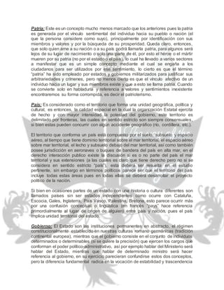 Patria: Este es un concepto mucho menos marcado que los anteriores pues la patria
es generada por el vínculo sentimental del individuo hacia su pueblo o nación (el
que la persona considere como suyo), principalmente por identificación con sus
miembros y valores y por la búsqueda de su prosperidad. Queda claro, entonces,
que solo quien ame a su nación o a su país podrá llamarla patria, para algunos será
lejos de su lugar de nacimiento o solo una parte de él, por esto el héroe o el mártir
mueren por su patria (no por el estado o el país), lo cual ha llevado a varios sectores
a manifestar que es un simple concepto mediante el cual se engaña a los
ciudadanos para ser utilizados por ese sentimiento, lo cierto es que el término
“patria” ha sido empleado por estados y gobiernos militarizados para justificar sus
arbitrariedades y crímenes, pero no menos cierto es que el vínculo afectivo de un
individuo hacia un lugar y sus miembros existe y que a esto se llama patria. Cuando
se convierte solo en habladuría y referencia a valores y sentimientos inexistente
encontraremos su forma corrompida, es decir el patrioterismo.
País: Es considerado como el territorio que forma una unidad geográfica, política y
cultural, es entonces, la calidad espacial en la cual la organización Estatal ejercita
de hecho y con mayor intensidad la potestad del gobierno, este territorio es
delimitado por fronteras, las cuales en sentido estricto son siempre consensuales,
si bien estas pueden concurrir con algún accidente geográfico (río, cordillera, etc.).
El territorio que conforma un país está compuesto por el suelo, subsuelo y espacio
aéreo, al tiempo que tiene dominio territorial sobre el mar territorial, el espacio aéreo
sobre mar territorial, el lecho y subsuelo debajo del mar territorial, así como también
posee jurisdicción en aeronaves o buques de bandera del país en alta mar, en el
derecho interacción publico existe la discusión si es o no parte del país el mar
territorial y sus extensiones (a las cuales es claro que tiene derecho pero no si se
considera en sentido estricto “país”), esta deberá ser resuelta en el estudio
pertinente, sin embargo en términos políticos parece ser que el territorio del país
incluye todas estas áreas pues en todas ellas se deberá desarrollar el proyecto
político de la nación.
Si bien en ocasiones partes de un estado con una historia o cultura diferentes son
llamados países sin ser estados independientes como ocurre con Cataluña,
Escocia, Gales, Inglaterra, País Vasco, Palestina, Bretona, esto parece ocurrir más
por una confusión conceptual o lingüística (en francés “pays” hace referencia
primordialmente al lugar de origen de alguien) entre país y nación, pues el país
implica unidad territorial del estado.
Gobierno: El Estado son las instituciones permanentes en abstracto, el régimen
constitucionalmente establecido en nuestras culturas romano germánicas (tradición
continental europea), mientras que el gobierno consiste en el conjunto de individuos
determinados o determinables (si se quiere la precisión) que ejercen los cargos que
conforman el poder político-administrativo, así por ejemplo hablar del Ministerio será
hablar del Estado, mientras que hablar de determinado ministro será hacer
referencia al gobierno, en su ejercicio parecieran confundirse estos dos conceptos,
pero la diferencia fundamental radica en la vocación de estabilidad y trascendencia
 