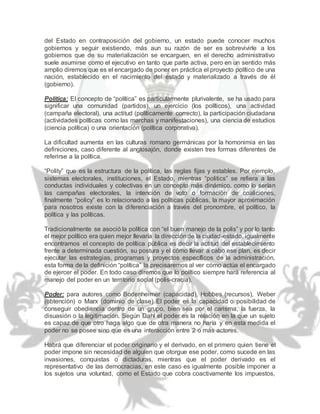 del Estado en contraposición del gobierno, un estado puede conocer muchos
gobiernos y seguir existiendo, más aun su razón de ser es sobrevivirle a los
gobiernos que de su materialización se encarguen, en el derecho administrativo
suele asumirse como el ejecutivo en tanto que parte activa, pero en un sentido más
amplio diremos que es el encargado de poner en práctica el proyecto político de una
nación, establecido en el nacimiento del estado y materializado a través de él
(gobierno).
Política: El concepto de “política” es particularmente plurivalente, se ha usado para
significar una comunidad (partidos), un ejercicio (los políticos), una actividad
(campaña electoral), una actitud (políticamente correcto), la participación ciudadana
(actividades políticas como las marchas y manifestaciones), una ciencia de estudios
(ciencia política) o una orientación (política corporativa).
La dificultad aumenta en las culturas romano germánicas por la homonimia en las
definiciones, caso diferente al anglosajón, donde existen tres formas diferentes de
referirse a la política.
“Polity” que es la estructura de la política, las reglas fijas y estables. Por ejemplo,
sistemas electorales, instituciones, el Estado, mientras “politics” se refiera a las
conductas individuales y colectivas en un concepto más dinámico, como lo serían
las campañas electorales, la intención de voto o formación de coaliciones,
finalmente “policy” es lo relacionado a las políticas públicas, la mayor aproximación
para nosotros existe con la diferenciación a través del pronombre, el político, la
política y las políticas.
Tradicionalmente se asoció la política con “el buen manejo de la polis” y por lo tanto
el mejor político era quien mejor llevaría la direcciónde la ciudad-estado, igualmente
encontramos el concepto de política pública es decir la actitud del establecimiento
frente a determinada cuestión, su postura y el cómo llevar a cabo ese plan, es decir
ejecutar las estrategias, programas y proyectos específicos de la administración,
esta forma de la definición “política” la precisaremos al ver cómo actúa el encargado
de ejercer el poder. En todo caso diremos que lo político siempre hará referencia al
manejo del poder en un territorio social (polis-cracia).
Poder: para autores como Bodenheimer (capacidad), Hobbes (recursos), Weber
(obtención) o Marx (dominio de clase) El poder es la capacidad o posibilidad de
conseguir obediencia dentro de un grupo, bien sea por el carisma, la fuerza, la
disuasión o la legitimación. Según Dahl el poder es la relación en la que un sujeto
es capaz de que otro haga algo que de otra manera no haría y en esta medida el
poder no se posee sino que es una interacción entre 2 o más actores.
Habrá que diferenciar el poder originario y el derivado, en el primero quien tiene el
poder impone sin necesidad de alguien que otorgue ese poder, como sucede en las
invasiones, conquistas o dictaduras, mientras que el poder derivado es el
representativo de las democracias, en este caso es igualmente posible imponer a
los sujetos una voluntad, como el Estado que cobra coactivamente los impuestos,
 