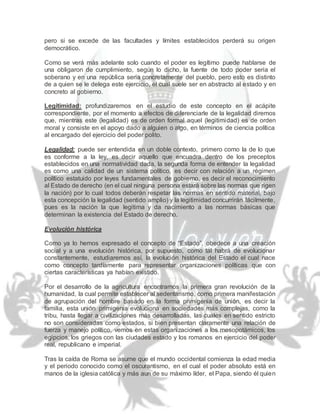 pero si se excede de las facultades y límites establecidos perderá su origen
democrático.
Como se verá más adelante solo cuando el poder es legítimo puede hablarse de
una obligaron de cumplimiento, según lo dicho, la fuente de todo poder seria el
soberano y en una república seria concretamente del pueblo, pero esto es distinto
de a quien se le delega este ejercicio, el cual suele ser en abstracto al estado y en
concreto al gobierno.
Legitimidad: profundizaremos en el estudio de este concepto en el acápite
correspondiente, por el momento a efectos de diferenciarle de la legalidad diremos
que, mientras este (legalidad) es de orden formal aquel (legitimidad) es de orden
moral y consiste en el apoyo dado a alguien o algo, en términos de ciencia política
al encargado del ejercicio del poder polito.
Legalidad: puede ser entendida en un doble contexto, primero como la de lo que
es conforme a la ley, es decir aquello que encuadra dentro de los preceptos
establecidos en una normatividad dada, la segunda forma de entender la legalidad
es como una calidad de un sistema político, es decir con relación a un régimen
político estatuido por leyes fundamentales de gobierno, es decir el reconocimiento
al Estado de derecho (en el cual ninguna persona estará sobre las normas que rigen
la nación) por lo cual todos deberán respetar las normas en sentido material, bajo
esta concepción la legalidad (sentido amplio) y la legitimidad concurrirán fácilmente,
pues es la nación la que legitima y da nacimiento a las normas básicas que
determinan la existencia del Estado de derecho.
Evolución histórica
Como ya lo hemos expresado el concepto de “Estado”, obedece a una creación
social y a una evolución histórica, por supuesto, como tal habrá de evolucionar
constantemente, estudiaremos así, la evolución histórica del Estado el cual nace
como concepto tardíamente para representar organizaciones políticas que con
ciertas características ya habían existido.
Por el desarrollo de la agricultura encontramos la primera gran revolución de la
humanidad, la cual permite establecer al sedentarismo, como primera manifestación
de agrupación del hombre basado en la forma primigenia de unión, es decir la
familia, esta unión primigenia evoluciona en sociedades más complejas, como la
tribu, hasta llegar a civilizaciones más desarrolladas, las cuales en sentido estricto
no son consideradas como estados, si bien presentan claramente una relación de
fuerza y manejo político, vemos en estas organizaciones a los mesopotámicos, los
egipcios, los griegos con las ciudades estado y los romanos en ejercicio del poder
real, republicano e imperial.
Tras la caída de Roma se asume que el mundo occidental comienza la edad media
y el periodo conocido como el oscurantismo, en el cual el poder absoluto está en
manos de la iglesia católica y más aun de su máximo líder, el Papa, siendo él quien
 