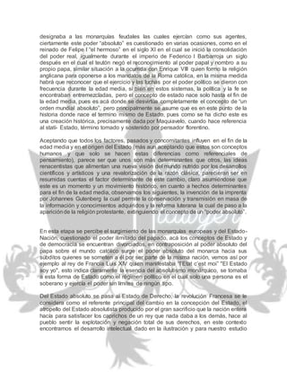 designaba a las monarquías feudales las cuales ejercían como sus agentes,
ciertamente este poder “absoluto” es cuestionado en varias ocasiones, como en el
reinado de Felipe I “el hermoso” en el siglo XI en el cual se inició la consolidación
del poder real, igualmente durante el imperio de Federico I Barbarroja un siglo
después en el cual el teutón negó el reconocimiento al poder papal y nombro a su
propio papa, similar situación a la ocurrida con Enrique VIII quien formo la religión
anglicana para oponerse a los mandatos de la Roma católica, en la misma medida
habrá que reconocer que el ejercicio y las luchas por el poder político se dieron con
frecuencia durante la edad media, si bien en estos sistemas, la política y la fe se
encontraban entremezcladas, pero el concepto de estado nace solo hasta el fin de
la edad media, pues es acá donde se desvirtúa completamente el concepto de “un
orden mundial absoluto”, pero principalmente se asume que es en este punto de la
historia donde nace el termino mismo de Estado, pues como se ha dicho este es
una creación histórica, precisamente dada por Maquiavelo, cuando hace referencia
al statí- Estado, término tomado y sostenido por pensador florentino.
Aceptando que todos los factores, pasados y concomitantes influyen en el fin de la
edad media y en el origen del Estado (más aun aceptando que estos son conceptos
humanos y que solo se hacen estas diferencias como referenciales de
pensamiento), parece ser que unos son más determinantes que otros, las ideas
renacentistas que alimentan una nueva visión del mundo nutrido por los desarrollos
científicos y artísticos y una revalorización de la razón clásica, parecieran ser en
resumidas cuentas el factor determinante de este cambio, claro asumiéndose que
este es un momento y un movimiento histórico, en cuanto a hechos determinantes
para el fin de la edad media, observamos los siguientes, la invención de la imprenta
por Johannes Gutenberg la cual permite la conservación y transmisión en masa de
la información y conocimientos adquiridos y la reforma luterana la cual de paso a la
apariciónde la religión protestante, extinguiendo el concepto de un “poder absoluto”.
En esta etapa se percibe el surgimiento de las monarquías europeas y del Estado-
Nación, cuestionado el poder ilimitado del papado, acá los conceptos de Estado y
de democracia se encuentran divorciados, en contraposición al poder absoluto del
papa sobre el mundo católico surge el poder absoluto del monarca hacia sus
súbditos quienes se someten a él por ser parte de la misma nación, vemos así por
ejemplo al rey de Francia Luis XIV quien manifestaba “l’Etat c’est moi” "El Estado
soy yo", esto indica claramente la esencia del absolutismo monárquico, se tomaba
a esta forma de Estado como el régimen político en el cual solo una persona es el
soberano y ejercía el poder sin límites de ningún tipo.
Del Estado absoluto se pasa al Estado de Derecho, la revolución Francesa se le
considera como el referente principal del cambio en la concepción del Estado, el
atropello del Estado absolutista producido por el gran sacrificio que la nación entera
hacía para satisfacer los caprichos de un rey que nada daba a los demás, hace al
pueblo sentir la explotación y negación total de sus derechos, en este contexto
encontramos el desarrollo intelectual dado en la ilustración y para nuestro estudio
 