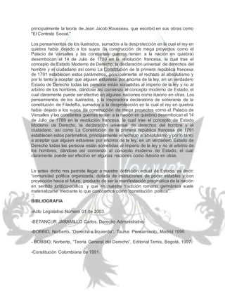 principalmente la teoría de Jean Jacob Rousseau, que escribió en sus obras como
"El Contrato Social."
Los pensamientos de los ilustrados, sumados a la desprotección en la cual el rey en
quiebra había dejado a los suyos (la construcción de mega proyectos como el
Palacio de Versalles y las constantes guerras tenían a la nación en quiebra)
desembocan el 14 de Julio de 1789 en la revolución francesa, la cual trae el
concepto de Estado Moderno de Derecho, la declaración universal de derechos del
hombre y el ciudadano así como La Constitución de la primera república francesa
de 1791 establecen estos parámetros, principalmente el rechazo al absolutismo y
por lo tanto a aceptar que alguien estuviese por encima de la ley, en un verdadero
Estado de Derecho todas las persona están sometidas al imperio de la ley y no al
arbitrio de los hombres, dándose así comienzo al concepto moderno de Estado, el
cual claramente puede ser efectivo en algunas naciones como ilusorio en otras. Los
pensamientos de los ilustrados, y la inspiradora declaratoria de soberanía de la
constitución de Filadelfia, sumados a la desprotección en la cual el rey en quiebra
había dejado a los suyos (la construcción de mega proyectos como el Palacio de
Versalles y las constantes guerras tenían a la nación en quiebra) desembocan el 14
de Julio de 1789 en la revolución francesa, la cual trae el concepto de Estado
Moderno de Derecho, la declaración universal de derechos del hombre y el
ciudadano, así como La Constitución de la primera república francesa de 1791
establecen estos parámetros, principalmente el rechazo al absolutismo y por lo tanto
a aceptar que alguien estuviese por encima de la ley, en un verdadero Estado de
Derecho todas las persona están sometidas al imperio de la ley y no al arbitrio de
los hombres, dándose así comienzo al concepto moderno de Estado, el cual
claramente puede ser efectivo en algunas naciones como ilusorio en otras.
Lo antes dicho nos permite llegar a nuestra definición actual de Estado, es decir:
“comunidad política organizada, dotada de instituciones de poder estables y con
proyección hacia el futuro, producto de ser la manifestación pragmática de la nación
en sentido jurídico-político y que en nuestra tradición romano germánica suele
materializarse mediante lo que conocemos como “constitución política”.
BIBLIOGRAFIA
-Acto Legislativo Número 01 de 2003.
-BETANCUR JARAMILLO Carlos, Derecho Administrativo
-BOBBIO, Norberto, “Derecha e Izquierda”, Taurus Pensamiento, Madrid 1996.
- BOBBIO, Norberto, “Teoría General del Derecho”, Editorial Temis, Bogotá, 1997.
-Constitución Colombiana de 1991.
 