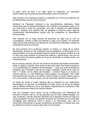el poder venía de Dios y en ellos recaía la soberanía, sus opositores
argumentaban que el poder provenía del pueblo y él era el soberano.
Este principio de la soberanía popular se expresará en la forma de selección de
los gobernantes, para lo cual se recurrirá
Ministerio de Educación Nacional a los procedimientos electorales. Debe
reconocerse que por efectos del llamado voto censitario la ciudadanía activa no le
era reconocida a todos los nacionales, sino sólo a aquéllos con determinados
bienes o ingresos; que supieran leer, se agregaba en algunas partes. Algunas
constituciones latinoamericanas exigían que los ciudadanos no desarrollaran
oficios serviles.
Sólo después de un largo período de presiones se logró que el voto se
universalizara, primero a todos los hombres y luego a las mujeres. En Colombia
estas últimas sólo alcanzaron la plenitud de sus derechos electorales a finales de
la década de los años cincuenta.
De este principio de la soberanía popular se deduce un rasgo de la cultura
democrática, aunque no hay constitución que lo establezca. La democracia es un
sistema político en el que se gobierna bajo el control de la opinión pública, la cual
no sólo sirve para enjuiciar la conducta de políticos y gobernantes, sino que es
una concreción del espacio público en el que se construyen el sentido común y la
voluntad general.
No se subraya siempre, pero en los primeros impulsores del Estado democrático
había un objetivo concreto: librar al ser humano del miedo. Del miedo al poderoso
y a la arbitrariedad. En palabras de Montesquieu, “...para que exista la libertad es
necesario que el Gobierno sea tal que ningún ciudadano pueda temer nada de
otro” 7. O dicho con la soltura del novelista, “...mientras haya en el mundo un
viviente medroso, un niño tembloroso, todos peligran: lo contagioso. Pero nadie
tiene permiso para asustar a los demás, nadie lo tenga. El mayor derecho que es
mío, lo que quiero y más que quiero, ¡es que nadie tiene derecho de asustarme! ”.
La brega por limitar el poder absoluto dejó su impronta en las instituciones
democráticas. En general, se consideraba el poder como una fuente de riesgos
para la libertad individual y de la cual debían resguardarse los ciudadanos. Dos
grandes previsiones crearon los nuevos Estados.
Una fue consagrar como pórtico de las constituciones una declaración de
derechos humanos, esto es, de las garantías que el poder estatal otorgaba a la
vida, la libertad y demás derechos derivados de la dignidad humana de cada uno
de los asociados. Por esto, los derechos humanos se convirtieron en el parámetro
privilegiado para diferenciar entre la tiranía y la democracia. Hoy, para la
comunidad internacional no puede considerarse democrático un Estado que viola
los derechos humanos o que los deja violar con impunidad.
 