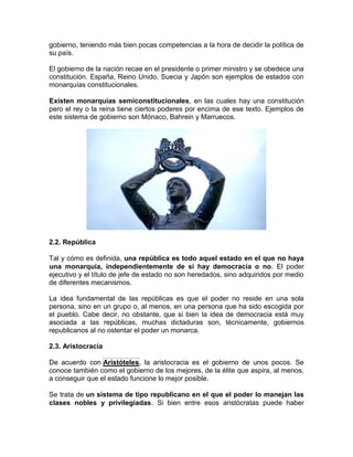 gobierno, teniendo más bien pocas competencias a la hora de decidir la política de
su país.
El gobierno de la nación recae en el presidente o primer ministro y se obedece una
constitución. España, Reino Unido, Suecia y Japón son ejemplos de estados con
monarquías constitucionales.
Existen monarquías semiconstitucionales, en las cuales hay una constitución
pero el rey o la reina tiene ciertos poderes por encima de ese texto. Ejemplos de
este sistema de gobierno son Mónaco, Bahrein y Marruecos.
2.2. República
Tal y cómo es definida, una república es todo aquel estado en el que no haya
una monarquía, independientemente de si hay democracia o no. El poder
ejecutivo y el título de jefe de estado no son heredados, sino adquiridos por medio
de diferentes mecanismos.
La idea fundamental de las repúblicas es que el poder no reside en una sola
persona, sino en un grupo o, al menos, en una persona que ha sido escogida por
el pueblo. Cabe decir, no obstante, que si bien la idea de democracia está muy
asociada a las repúblicas, muchas dictaduras son, técnicamente, gobiernos
republicanos al no ostentar el poder un monarca.
2.3. Aristocracia
De acuerdo con Aristóteles, la aristocracia es el gobierno de unos pocos. Se
conoce también como el gobierno de los mejores, de la élite que aspira, al menos,
a conseguir que el estado funcione lo mejor posible.
Se trata de un sistema de tipo republicano en el que el poder lo manejan las
clases nobles y privilegiadas. Si bien entre esos aristócratas puede haber
 
