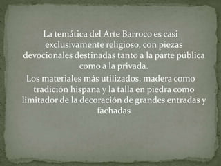 La temática del Arte Barroco es casi
exclusivamente religioso, con piezas
devocionales destinadas tanto a la parte pública
como a la privada.
Los materiales más utilizados, madera como
tradición hispana y la talla en piedra como
limitador de la decoración de grandes entradas y
fachadas
 