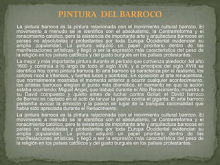 La pintura barroca es la pintura relacionada con el movimiento cultural barroco. El
movimiento a menudo se le identifica con el absolutismo, la Contrarreforma y el
renacimiento católico, pero la existencia de importante arte y arquitectura barrocos en
países no absolutistas y protestantes por toda Europa Occidental evidencian su
amplia popularidad. La pintura adquirió un papel prioritario dentro de las
manifestaciones artísticas, y llegó a ser la expresión más característica del peso de
la religión en los países católicos y del gusto burgués en los países protestantes.
La mejor y más importante pintura durante el período que comienza alrededor del año
1600 y continúa a lo largo de todo el siglo XVII, y a principios del siglo XVIII se
identifica hoy como pintura barroca. El arte barroco se caracteriza por el realismo, los
colores ricos e intensos, y fuertes luces y sombras. En oposición al arte renacentista,
que normalmente mostraba el momento anterior a ocurrir cualquier acontecimiento,
los artistas barrocos elegían el punto más dramático, el momento en que la acción
estaba ocurriendo: Miguel Ángel, que trabajó durante el Alto Renacimiento, muestra a
su David compuesto y quieto antes de luchar contra Goliat; el David barroco
de Bernini es captado en el acto de lanzar la piedra contra el gigante. El arte barroco
pretendía evocar la emoción y la pasión en lugar de la tranquila racionalidad que
había sido apreciada durante el Renacimiento.
La pintura barroca es la pintura relacionada con el movimiento cultural barroco. El
movimiento a menudo se le identifica con el absolutismo, la Contrarreforma y el
renacimiento católico, pero la existencia de importante arte y arquitectura barrocos en
países no absolutistas y protestantes por toda Europa Occidental evidencian su
amplia popularidad. La pintura adquirió un papel prioritario dentro de las
manifestaciones artísticas, y llegó a ser la expresión más característica del peso de
la religión en los países católicos y del gusto burgués en los países protestantes.
PINTURA DEL BARROCO
 