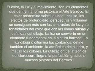 El color, la luz y el movimiento, son los elementos
que definen la forma pictórica el Arte Barroco. El
color predomina sobre la línea. Incluso, los
efectos de profundidad, perspectiva y volumen
se consiguen más con los contrastes de luz y de
tonalidades del color que con las líneas nítidas y
definidas del dibujo. La luz se convierte en un
elemento fundamental en la pintura barroca. La
luz dibuja o difumina los contornos, define
también el ambiente, la atmósfera del cuadro, y
matiza los colores. La utilización de la técnica
del claroscuro llega a la perfección gracias a
muchos pintores del Barroco.
 