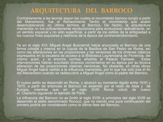 Contrariamente a las teorías según las cuales el movimiento barroco surgió a partir
del Manierismo, fue el Renacimiento Tardío el movimiento que acabó
desencadenando en último término el Barroco. De hecho, la arquitectura
manierista no fue suficientemente revolucionaria para evolucionar radicalmente, en
un sentido espacial y no sólo superficial, a partir de los estilos de la antigüedad a
los nuevos fines populares y retóricos de la época del contrarretroformismo.
Ya en el siglo XVI, Miguel Angel Buonarroti había anunciado el Barroco de una
forma colosal y masiva en la cúpula de la Basílica de San Pedro de Roma, así
como las alteraciones en las proporciones y las tensiones de los órdenes clásicos
expresados en la escalera de acceso a la Biblioteca Laurenciana de Florencia, del
mismo autor, y la enorme cornisa añadida al Palacio Farnese. Estas
intervenciones habían suscitado diversos comentarios en su época por su brusca
alteración de las proporciones clásicas canónicas. No obstante, en otras obras
Miguel Ángel había cedido a la influencia manierista, por lo que fue sólo tras el fin
del Manierismo cuando se redescubrió a Miguel Ángel como el padre del Barroco.
El nuevo estilo se desarrolló en Roma, y alcanzó su momento álgido entre 1630 y
1670; a partir de entonces el Barroco se extendió por el resto de Italia y de
Europa, mientras que en el siglo XVIII Roma volvió de nuevo
al Clasismo siguiendo el ejemplo de Paris.
La influencia del Barroco no se limitó al siglo XVIII; a principios del siglo XVIII se
desarrolló el estilo denominado Rococó, que no siendo una pura continuación del
primero podría ser considerado como la última fase del Barroco.
ARQUITECTURA DEL BARROCO
 