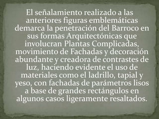 El señalamiento realizado a las
anteriores figuras emblemáticas
demarca la penetración del Barroco en
sus formas Arquitectónicas que
involucran Plantas Complicadas,
movimiento de Fachadas y decoración
abundante y creadora de contrastes de
luz, haciendo evidente el uso de
materiales como el ladrillo, tapial y
yeso, con fachadas de parámetros lisos
a base de grandes rectángulos en
algunos casos ligeramente resaltados.
 