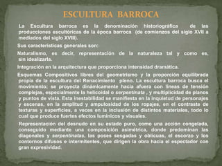 ESCULTURA BARROCA
La Escultura barroca es la denominación historiográfica de las
producciones escultóricas de la época barroca (de comienzos del siglo XVII a
mediados del siglo XVIII).
Sus características generales son:
Naturalismo, es decir, representación de la naturaleza tal y como es,
sin idealizarla.
Integración en la arquitectura que proporciona intensidad dramática.
Esquemas Compositivos libres del geometrismo y la proporción equilibrada
propia de la escultura del Renacimiento pleno. La escultura barroca busca el
movimiento; se proyecta dinámicamente hacia afuera con líneas de tensión
complejas, especialmente la helicoidal o serpentinata , y multiplicidad de planos
y puntos de vista. Esta inestabilidad se manifiesta en la inquietud de personajes
y escenas, en la amplitud y ampulosidad de los ropajes, en el contraste de
texturas y superficies, a veces en la inclusión de distintos materiales, todo lo
cual que produce fuertes efectos lumínicos y visuales.
Representación del desnudo en su estado puro, como una acción congelada,
conseguido mediante una composición asimétrica, donde predominan las
diagonales y serpentinatas, las poses sesgadas y oblicuas, el escorzo y los
contornos difusos e intermitentes, que dirigen la obra hacia el espectador con
gran expresividad.
 