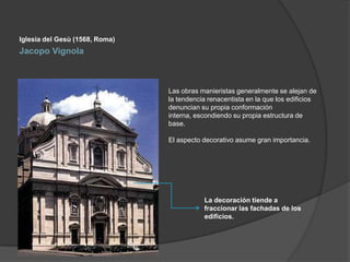Iglesia del Gesù (1568, Roma)

Jacopo Vignola

Las obras manieristas generalmente se alejan de
la tendencia renacentista en la que los edificios
denuncian su propia conformación
interna, escondiendo su propia estructura de
base.
El aspecto decorativo asume gran importancia.

La decoración tiende a
fraccionar las fachadas de los
edificios.

 