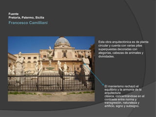 Fuente
Pretoria, Palermo, Sicilia

Francesco Camilliani

Esta obra arquitectónica es de planta
circular y cuenta con varias pilas
superpuestas decoradas con
alegorías, cabezas de animales y
divinidades.

El manierismo rechazó el
equilibrio y la armonía de la
arquitectura
clásica, concentrándose en el
contraste entre norma y
transgresión, naturaleza y
artificio, signo y subsigno.

 