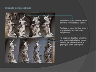 El rapto de las sabinas

Movimiento que rompe de forma
definitiva con la estatua clásica.
Rechaza el punto de vista único y
el grupo incita a multitud de
perspectivas.
No existe un delante y un detrás
sino una multiplicidad de puntos
de vista, de tal manera que el
grupo gira como una espiral.

 