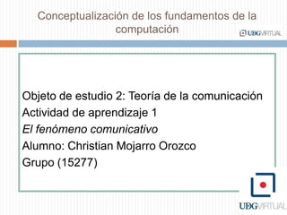 Conceptualización de los fundamentos de la computación  Objeto de estudio 2: Teoría de la comunicación Actividad de aprendizaje 1  El fenómeno comunicativo Alumno: Christian Mojarro Orozco Grupo (15277) 