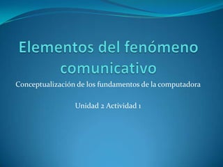 Elementos del fenómeno comunicativo Conceptualización de los fundamentos de la computadora  Unidad 2 Actividad 1 