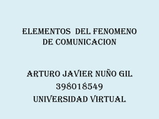 ELEMENTOS DEL FENOMENO
    DE COMUNICACION


ARTURO JAVIER NUÑO GIL
      398018549
 UNIVERSIDAD VIRTUAL
 