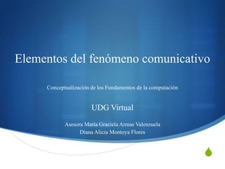 S
Elementos del fenómeno comunicativo
Conceptualización de los Fundamentos de la computación
UDG Virtual
Asesora María Graciela Armas Valenzuela
Diana Alicia Montoya Flores
 