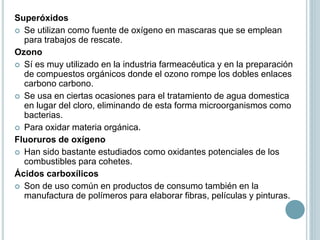 Superóxidos
 Se utilizan como fuente de oxígeno en mascaras que se emplean
para trabajos de rescate.
Ozono
 Sí es muy utilizado en la industria farmeacéutica y en la preparación
de compuestos orgánicos donde el ozono rompe los dobles enlaces
carbono carbono.
 Se usa en ciertas ocasiones para el tratamiento de agua domestica
en lugar del cloro, eliminando de esta forma microorganismos como
bacterias.
 Para oxidar materia orgánica.
Fluoruros de oxígeno
 Han sido bastante estudiados como oxidantes potenciales de los
combustibles para cohetes.
Ácidos carboxílicos
 Son de uso común en productos de consumo también en la
manufactura de polímeros para elaborar fibras, películas y pinturas.
 