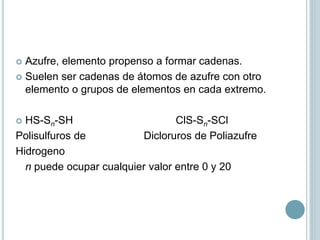  Azufre, elemento propenso a formar cadenas.
 Suelen ser cadenas de átomos de azufre con otro
elemento o grupos de elementos en cada extremo.
 HS-Sn-SH ClS-Sn-SCl
Polisulfuros de Dicloruros de Poliazufre
Hidrogeno
n puede ocupar cualquier valor entre 0 y 20
 