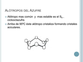 ALÓTROPOS DEL AZUFRE
 Alótropo mas común y mas estable es el S8 ,
ciclooctazufre.
 Arriba de 95⁰C éste alótropo cristaliza formando cristales
aciculares.
 