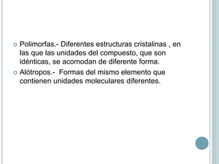  Polimorfas.- Diferentes estructuras cristalinas , en
las que las unidades del compuesto, que son
idénticas, se acomodan de diferente forma.
 Alótropos.- Formas del mismo elemento que
contienen unidades moleculares diferentes.
 