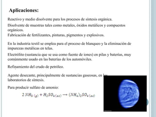 Para producir sulfato de amonio:
Aplicaciones:
.
Reactivo y medio disolvente para los procesos de síntesis orgánica.
Disolvente de muestras tales como metales, óxidos metálicos y compuestos
orgánicos.
Fabricación de fertilizantes, pinturas, pigmentos y explosivos.
En la industria textil se emplea para el proceso de blanqueo y la eliminación de
impurezas metálicas en telas.
Refinamiento del crudo de petróleo.
Electrólito (sustancia que se usa como fuente de iones) en pilas y baterías, muy
comúnmente usado en las baterías de los automóviles.
Agente desecante, principalmente de sustancias gaseosas, en los
laboratorios de síntesis.
 