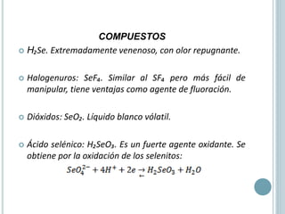 COMPUESTOS
 H₂Se. Extremadamente venenoso, con olor repugnante.
 Halogenuros: SeF₄. Similar al SF₄ pero más fácil de
manipular, tiene ventajas como agente de fluoración.
 Dióxidos: SeO₂. Líquido blanco vólatil.
 Ácido selénico: H₂SeO₃. Es un fuerte agente oxidante. Se
obtiene por la oxidación de los selenitos:
 