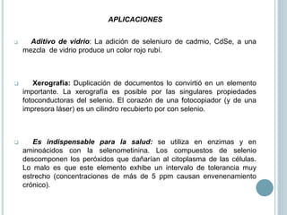 APLICACIONES
 Aditivo de vidrio: La adición de seleniuro de cadmio, CdSe, a una
mezcla de vidrio produce un color rojo rubí.
 Xerografía: Duplicación de documentos lo convirtió en un elemento
importante. La xerografía es posible por las singulares propiedades
fotoconductoras del selenio. El corazón de una fotocopiador (y de una
impresora láser) es un cilindro recubierto por con selenio.
 Es indispensable para la salud: se utiliza en enzimas y en
aminoácidos con la selenometinina. Los compuestos de selenio
descomponen los peróxidos que dañarían al citoplasma de las células.
Lo malo es que este elemento exhibe un intervalo de tolerancia muy
estrecho (concentraciones de más de 5 ppm causan envenenamiento
crónico).
 