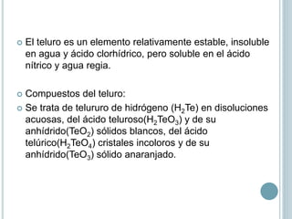  El teluro es un elemento relativamente estable, insoluble
en agua y ácido clorhídrico, pero soluble en el ácido
nítrico y agua regia.
 Compuestos del teluro:
 Se trata de telururo de hidrógeno (H2Te) en disoluciones
acuosas, del ácido teluroso(H2TeO3) y de su
anhídrido(TeO2) sólidos blancos, del ácido
telúrico(H2TeO4) cristales incoloros y de su
anhídrido(TeO3) sólido anaranjado.
 