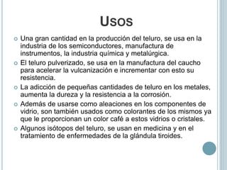 USOS
 Una gran cantidad en la producción del teluro, se usa en la
industria de los semiconductores, manufactura de
instrumentos, la industria química y metalúrgica.
 El teluro pulverizado, se usa en la manufactura del caucho
para acelerar la vulcanización e incrementar con esto su
resistencia.
 La adicción de pequeñas cantidades de teluro en los metales,
aumenta la dureza y la resistencia a la corrosión.
 Además de usarse como aleaciones en los componentes de
vidrio, son también usados como colorantes de los mismos ya
que le proporcionan un color café a estos vidrios o cristales.
 Algunos isótopos del teluro, se usan en medicina y en el
tratamiento de enfermedades de la glándula tiroides.
 