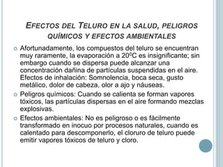 EFECTOS DEL TELURO EN LA SALUD, PELIGROS
QUÍMICOS Y EFECTOS AMBIENTALES
 Afortunadamente, los compuestos del teluro se encuentran
muy raramente, la evaporación a 200C es insignificante; sin
embargo cuando se dispersa puede alcanzar una
concentración dañina de partículas suspendidas en el aire.
Efectos de inhalación: Somnolencia, boca seca, gusto
metálico, dolor de cabeza, olor a ajo y náuseas.
 Peligros químicos: Cuando se calienta se forman vapores
tóxicos, las partículas dispersas en el aire formando mezclas
explosivas.
 Efectos ambientales: No es peligroso o es fácilmente
transformado en inocuo por procesos naturales, cuando es
calentado para descomponerlo, el cloruro de teluro puede
emitir vapores tóxicos de teluro y cloro.
 