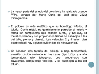  La mayor parte del estudio del polonio se ha realizado usando
210Po, donado por Marie Curie del cual pesa 222.2
microgramos.
 El polonio es más metálico que su homólogo inferior, el
telurio. Como metal, es químicamente parecido al telurio y
forma los compuestos rojo brillante SPoO3 y SePoO3. El
metal es blando y sus propiedades físicas se asemejan a las
del talio, plomo y bismuto. Las valencias 2 y 4 están bien
establecidas; hay algunas evidencias de hexavalencia.
 Se conocen dos formas del dióxido: a baja temperatura,
amarillo, cúbico centrado en las caras (tipo UO2), y a alta
temperatura, rojo, tetragonal. Los halogenuros son
covalentes, compuestos volátiles, y se asemejan a los del
telurio.
 