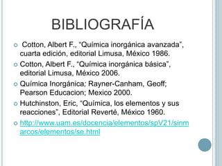 BIBLIOGRAFÍA
 Cotton, Albert F., “Química inorgánica avanzada”,
cuarta edición, editorial Limusa, México 1986.
 Cotton, Albert F., “Química inorgánica básica”,
editorial Limusa, México 2006.
 Química Inorgánica; Rayner-Canham, Geoff;
Pearson Educacion; Mexico 2000.
 Hutchinston, Eric, “Química, los elementos y sus
reacciones”, Editorial Reverté, México 1960.
 http://www.uam.es/docencia/elementos/spV21/sinm
arcos/elementos/se.html
 