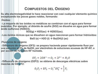 COMPUESTOS DEL OXIGENO
Su alta electronegatividad le hace reaccionar con casi cualquier elemento químico
exceptuando los pocos gases nobles, formando:
•Óxidos:
1.La mayoría de los óxidos no metálicos se combinan con el agua para formar
oxácidos. Por ejemplo: el dióxido de azufre (SO2) se disuelve en agua para formar
ácido sulfuroso (H2SO3).
SO2(g) + H2O(ac)  H2SO3(ac).
2.Los óxidos iónicos que se disuelven en agua reaccionan para formar hidróxidos:
BaO (s) + H2O (l)  Ba(OH)2 (ac)
•Fluoruros de oxígeno
1.Difluoruro de oxígeno (OF2): se prepara haciendo pasar rápidamente fluor por
una solución al 2% de NaOH, por electrolisis de soluciones acuosas de HF-KF, o
por acción de F2 sobre KF húmedo.
2.Difluoruro de dioxígeno (O2F2): se obtiene de descargas eléctricas sobre
mezclas de O2 y F2:
 