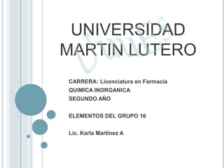 UNIVERSIDAD
MARTIN LUTERO
CARRERA: Licenciatura en Farmacia
QUIMICA INORGANICA
SEGUNDO AÑO
ELEMENTOS DEL GRUPO 16
Lic. Karla Martínez A
 