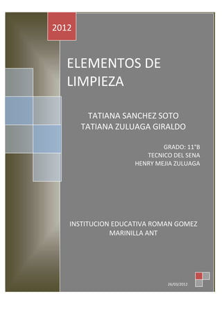 2012


  ELEMENTOS DE
  LIMPIEZA

         TATIANA SANCHEZ SOTO
       TATIANA ZULUAGA GIRALDO

                           GRADO: 11°B
                      TECNICO DEL SENA
                   HENRY MEJIA ZULUAGA




   INSTITUCION EDUCATIVA ROMAN GOMEZ
              MARINILLA ANT




                            26/03/2012
 