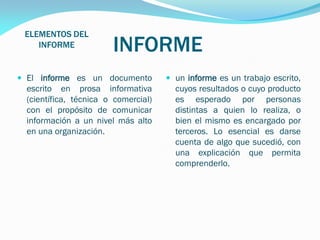 ELEMENTOS DEL
INFORME

INFORME

 El informe es un documento

 un informe es un trabajo escrito,

escrito en prosa informativa
(científica, técnica o comercial)
con el propósito de comunicar
información a un nivel más alto
en una organización.

cuyos resultados o cuyo producto
es esperado por personas
distintas a quien lo realiza, o
bien el mismo es encargado por
terceros. Lo esencial es darse
cuenta de algo que sucedió, con
una explicación que permita
comprenderlo.

 