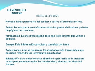 ELEMENTOS DEL
INFORME

PARTES DEL INFORME

Portada: Datos personales del escritor o autor y el título del informe.
Índice: En esta parte van señaladas todas las partes del informe y el total
de páginas que contiene.
Introducción: Es una breve reseña de lo que trata el tema que vamos a
estudiar.
Cuerpo: Es la información principal y completa del tema.
Conclusiones: Aquí se presentan los resultados más importantes que
permiten responder las interrogantes planteadas.

Bibliografía: Es el ordenamiento alfabético y por fecha de la literatura
usada para responder todas las inquietudes y plantear las ideas del
trabajo.

 