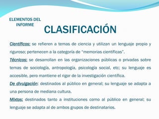 ELEMENTOS DEL
INFORME

CLASIFICACIÓN

Científicos: se refieren a temas de ciencia y utilizan un lenguaje propio y
riguroso; pertenecen a la categoría de “memorias científicas”.

Técnicos: se desarrollan en las organizaciones públicas o privadas sobre
temas de sociología, antropología, psicología social, etc; su lenguaje es
accesible, pero mantiene el rigor de la investigación científica.
De divulgación: destinados al público en general; su lenguaje se adapta a
una persona de mediana cultura.
Mixtos: destinados tanto a instituciones como al público en general; su
lenguaje se adapta al de ambos grupos de destinatarios.

 