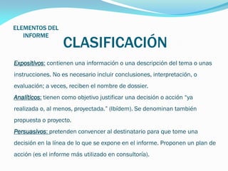 ELEMENTOS DEL
INFORME

CLASIFICACIÓN

Expositivos: contienen una información o una descripción del tema o unas
instrucciones. No es necesario incluir conclusiones, interpretación, o

evaluación; a veces, reciben el nombre de dossier.
Analíticos: tienen como objetivo justificar una decisión o acción “ya
realizada o, al menos, proyectada.” (Ibídem). Se denominan también
propuesta o proyecto.
Persuasivos: pretenden convencer al destinatario para que tome una
decisión en la línea de lo que se expone en el informe. Proponen un plan de
acción (es el informe más utilizado en consultoría).

 