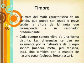 Timbre
• Se trata del matiz característico de un
sonido, que puede ser agudo o grave
según la altura de la nota que
corresponde a su resonador
predominante.
• Cada cuerpo sonoro vibra de una forma
distinta. Las diferencias se dan no
solamente por la naturaleza del cuerpo
sonoro (madera, metal, piel tensada,
etc.), sino también por la manera de
hacerlo sonar (golpear, frotar, rascar).
 