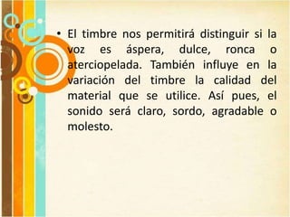 • El timbre nos permitirá distinguir si la
voz es áspera, dulce, ronca o
aterciopelada. También influye en la
variación del timbre la calidad del
material que se utilice. Así pues, el
sonido será claro, sordo, agradable o
molesto.
 