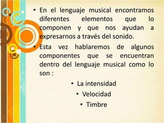 • En el lenguaje musical encontramos
diferentes elementos que lo
componen y que nos ayudan a
expresarnos a través del sonido.
• Esta vez hablaremos de algunos
componentes que se encuentran
dentro del lenguaje musical como lo
son :
• La intensidad
• Velocidad
• Timbre
 