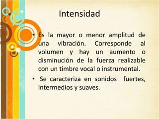 Intensidad
• Es la mayor o menor amplitud de
una vibración. Corresponde al
volumen y hay un aumento o
disminución de la fuerza realizable
con un timbre vocal o instrumental.
• Se caracteriza en sonidos fuertes,
intermedios y suaves.
 